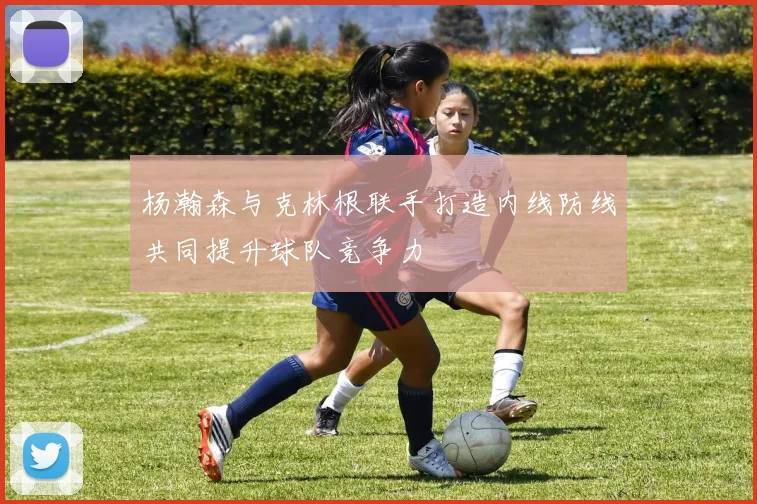 杨瀚森与克林根联手打造内线防线共同提升球队竞争力