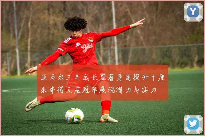 亚马尔三年成长显著身高提升十厘米夺得五座冠军展现潜力与实力