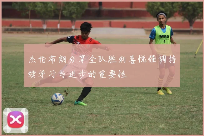 杰伦布朗分享全队胜利喜悦强调持续学习与进步的重要性
