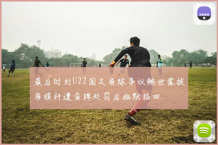 最后时刻U22国足角球争议鲍世蒙拔角旗杆遭黄牌处罚后幽默插回