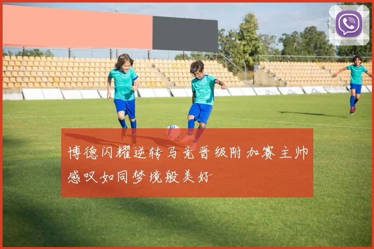 博德闪耀逆转马竞晋级附加赛主帅感叹如同梦境般美好