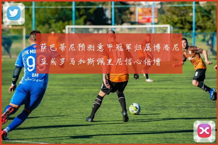 萨巴蒂尼预测意甲冠军归属博洛尼亚或罗马加斯佩里尼信心倍增