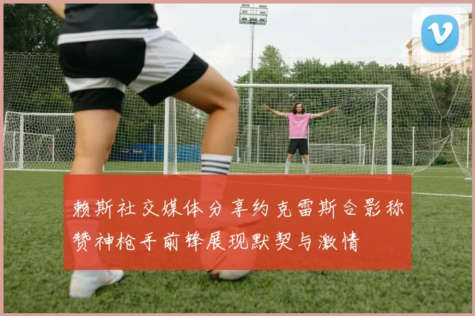 赖斯社交媒体分享约克雷斯合影称赞神枪手前锋展现默契与激情