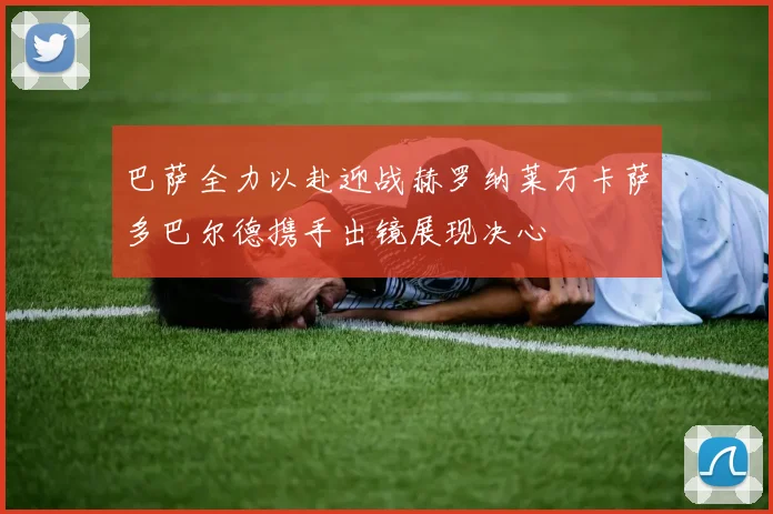 巴萨全力以赴迎战赫罗纳莱万卡萨多巴尔德携手出镜展现决心