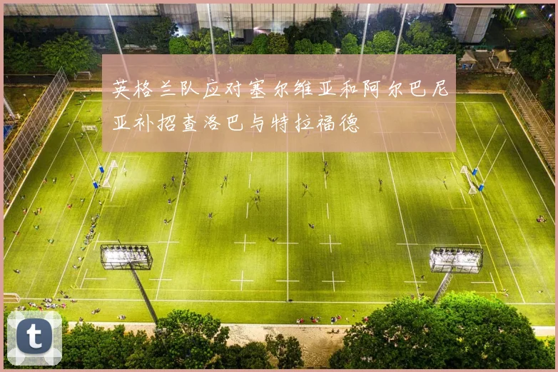 英格兰队应对塞尔维亚和阿尔巴尼亚补招查洛巴与特拉福德