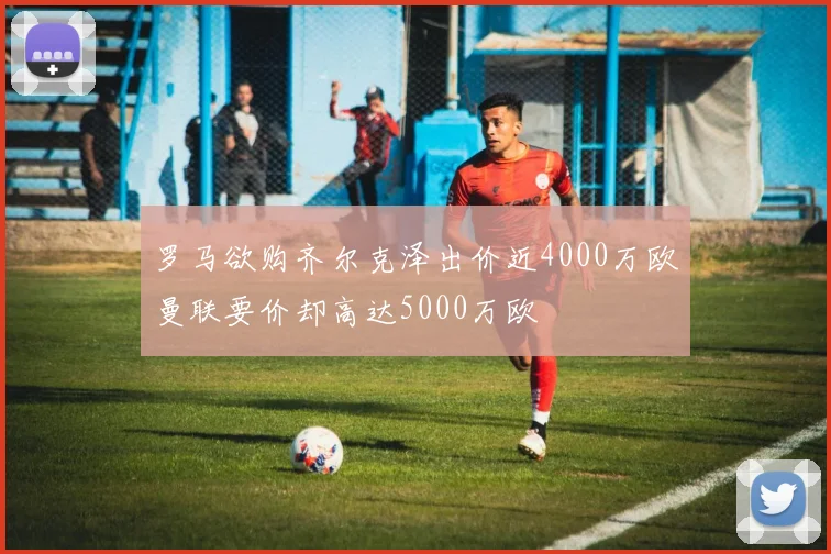 罗马欲购齐尔克泽出价近4000万欧曼联要价却高达5000万欧