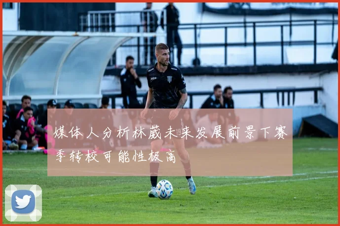 媒体人分析林葳未来发展前景下赛季转校可能性极高