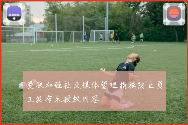 曼联加强社交媒体管理措施防止员工发布未授权内容