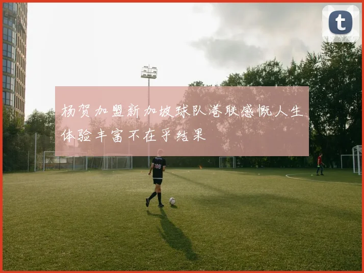 杨贺加盟新加坡球队港联感慨人生体验丰富不在乎结果