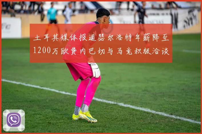土耳其媒体报道瑟尔洛特年薪降至1200万欧费内巴切与马竞积极洽谈