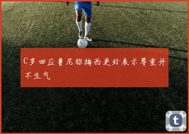 C罗回应鲁尼称梅西更好表示尊重并不生气
