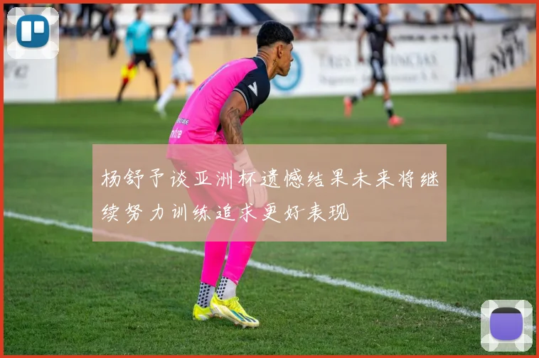 杨舒予谈亚洲杯遗憾结果未来将继续努力训练追求更好表现