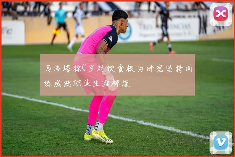 马洛塔称C罗对饮食极为讲究坚持训练成就职业生涯辉煌
