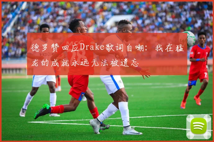 德罗赞回应Drake歌词自嘲：我在猛龙的成就永远无法被遗忘