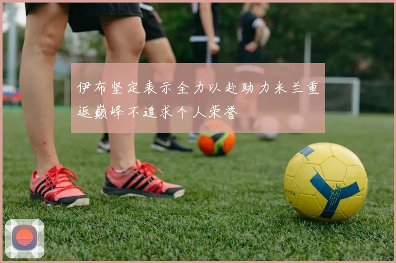 伊布坚定表示全力以赴助力米兰重返巅峰不追求个人荣誉