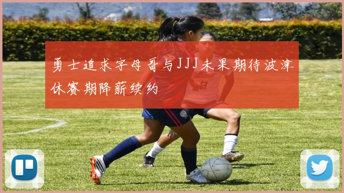 勇士追求字母哥与JJJ未果期待波津休赛期降薪续约