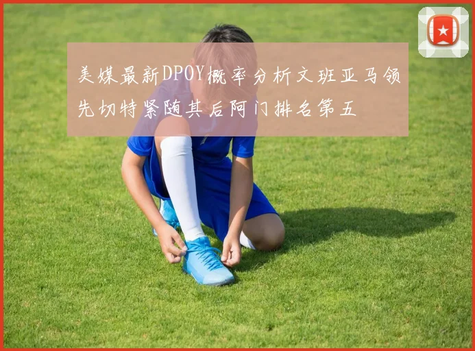 美媒最新DPOY概率分析文班亚马领先切特紧随其后阿门排名第五