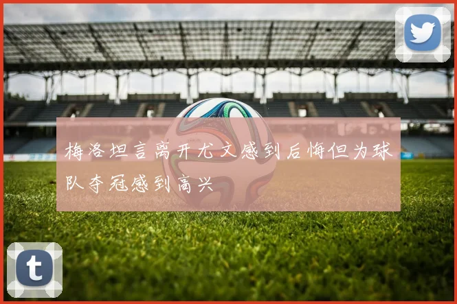 梅洛坦言离开尤文感到后悔但为球队夺冠感到高兴