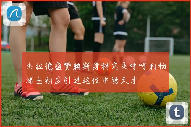 杰拉德盛赞赖斯身材完美呼吁利物浦当初应引进这位中场天才